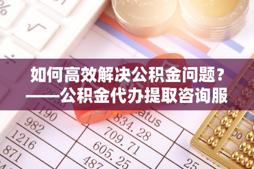 青阳如何高效解决公积金问题？——公积金代办提取咨询服务指南