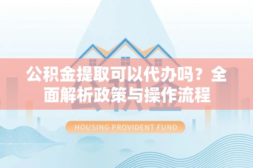 青阳公积金提取可以代办吗？全面解析政策与操作流程