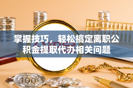 青阳掌握技巧，轻松搞定离职公积金提取代办相关问题