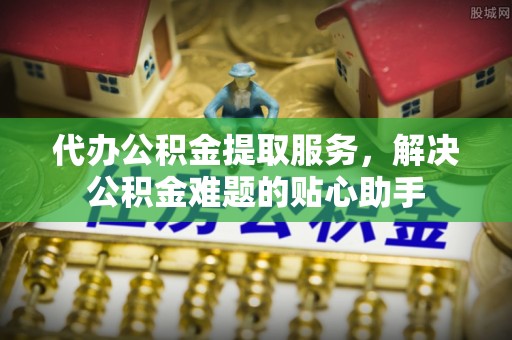 青阳代办公积金提取服务，解决公积金难题的贴心助手