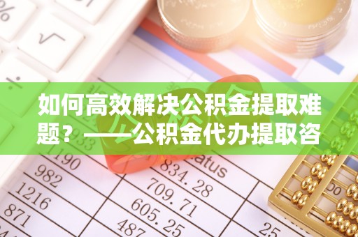 青阳如何高效解决公积金提取难题？——公积金代办提取咨询服务全解析