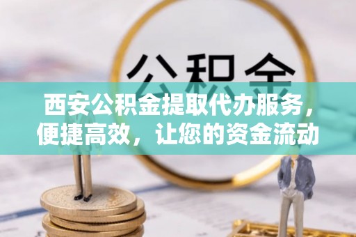 青阳西安公积金提取代办服务，便捷高效，让您的资金流动无忧
