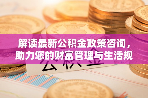 青阳解读最新公积金政策咨询，助力您的财富管理与生活规划