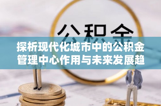 青阳探析现代化城市中的公积金管理中心作用与未来发展趋势