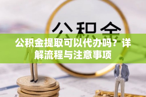 青阳公积金提取可以代办吗？详解流程与注意事项