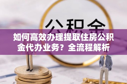 青阳如何高效办理提取住房公积金代办业务？全流程解析
