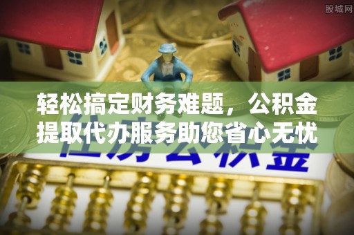 青阳轻松搞定财务难题，公积金提取代办服务助您省心无忧