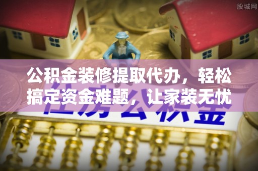 青阳公积金装修提取代办，轻松搞定资金难题，让家装无忧