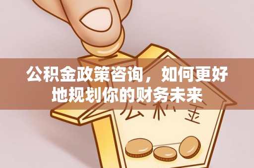 青阳公积金政策咨询，如何更好地规划你的财务未来