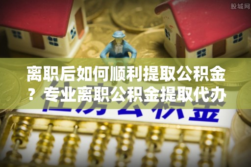 青阳离职后如何顺利提取公积金？专业离职公积金提取代办服务指南