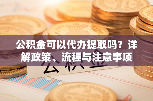青阳公积金可以代办提取吗？详解政策、流程与注意事项