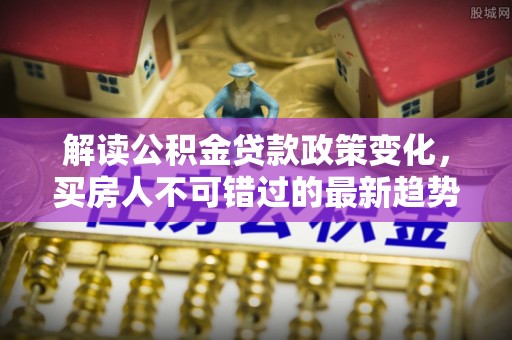 青阳解读公积金贷款政策变化，买房人不可错过的最新趋势