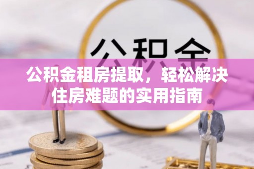 青阳公积金租房提取，轻松解决住房难题的实用指南