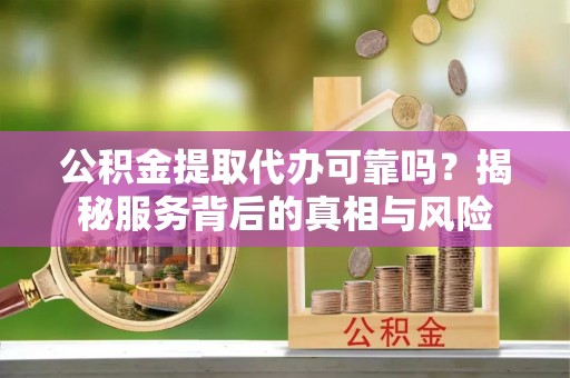 青阳公积金提取代办可靠吗？揭秘服务背后的真相与风险