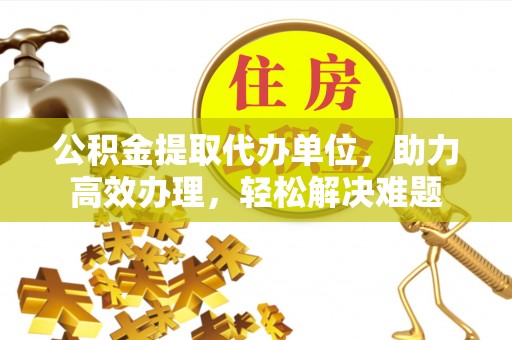 青阳公积金提取代办单位，助力高效办理，轻松解决难题