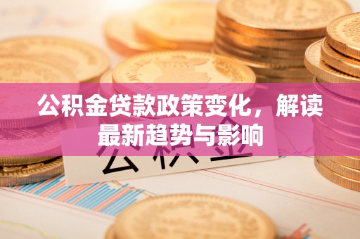 青阳公积金贷款政策变化，解读最新趋势与影响
