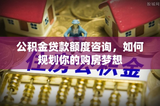 青阳公积金贷款额度咨询，如何规划你的购房梦想