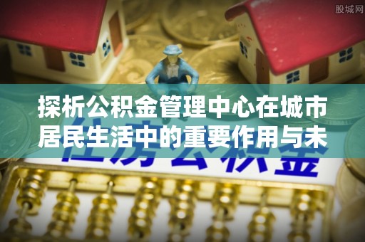 青阳探析公积金管理中心在城市居民生活中的重要作用与未来发展趋势