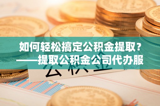 青阳如何轻松搞定公积金提取？——提取公积金公司代办服务全解析
