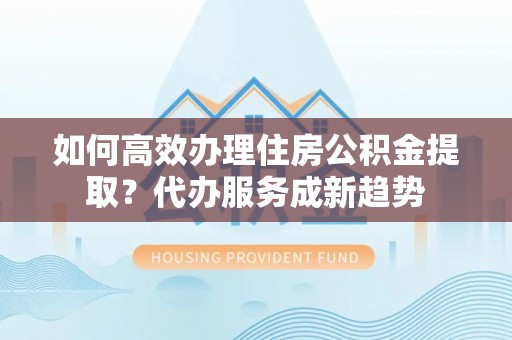 青阳如何高效办理住房公积金提取？代办服务成新趋势