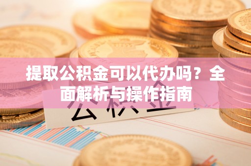 青阳提取公积金可以代办吗？全面解析与操作指南