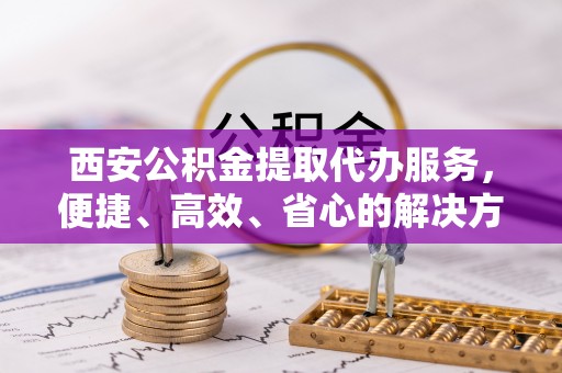 青阳西安公积金提取代办服务，便捷、高效、省心的解决方案