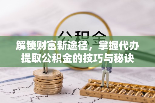 青阳解锁财富新途径，掌握代办提取公积金的技巧与秘诀