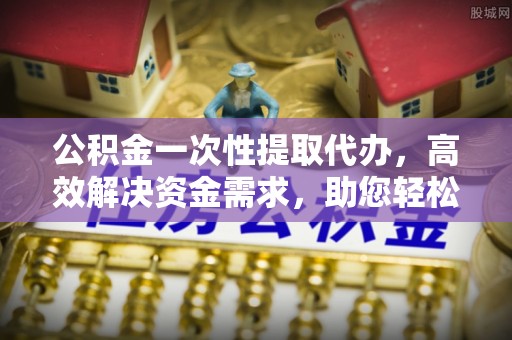 青阳公积金一次性提取代办，高效解决资金需求，助您轻松应对生活难题