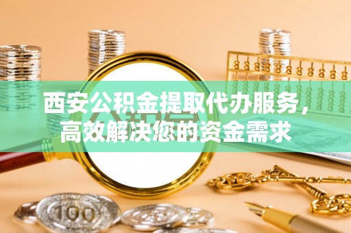 青阳西安公积金提取代办服务，高效解决您的资金需求