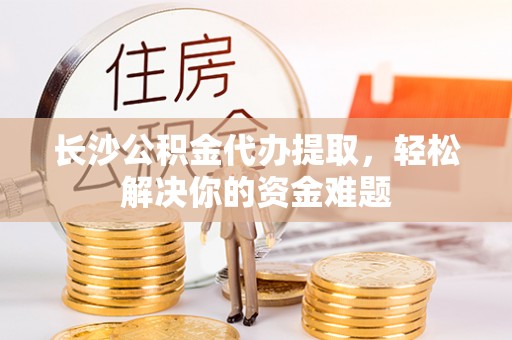 青阳长沙公积金代办提取，轻松解决你的资金难题