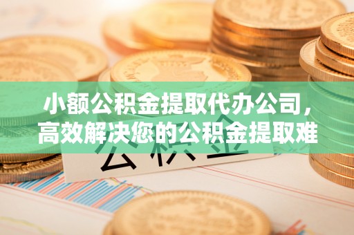 青阳小额公积金提取代办公司，高效解决您的公积金提取难题