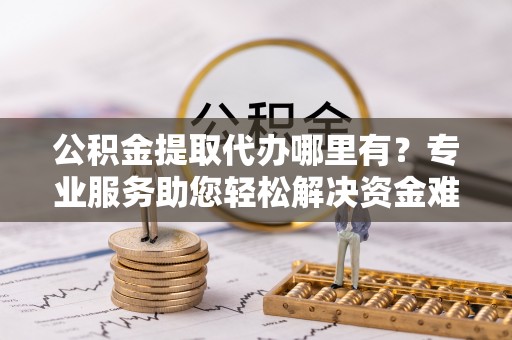 青阳公积金提取代办哪里有？专业服务助您轻松解决资金难题