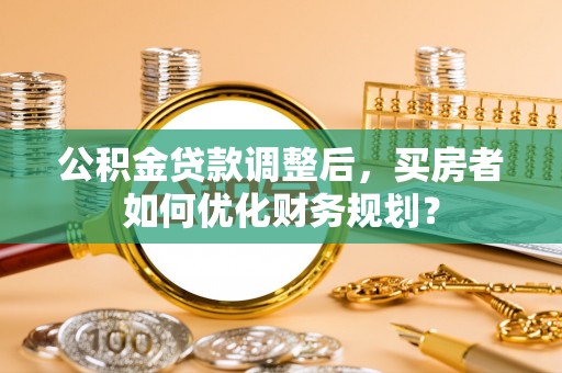 青阳公积金贷款调整后，买房者如何优化财务规划？