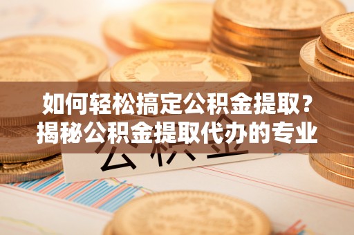 青阳如何轻松搞定公积金提取？揭秘公积金提取代办的专业服务