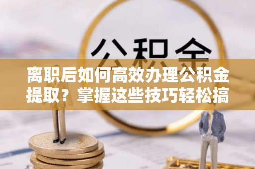 青阳离职后如何高效办理公积金提取？掌握这些技巧轻松搞定