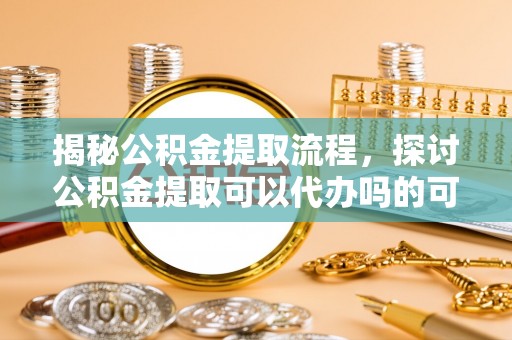 青阳揭秘公积金提取流程，探讨公积金提取可以代办吗的可行性与注意事项
