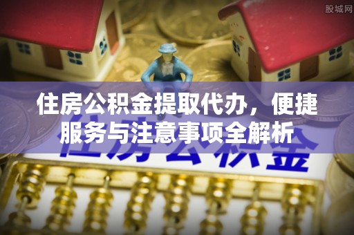 青阳住房公积金提取代办，便捷服务与注意事项全解析