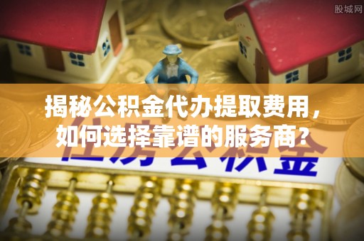 青阳揭秘公积金代办提取费用，如何选择靠谱的服务商？