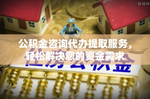 青阳公积金咨询代办提取服务，轻松解决您的资金需求