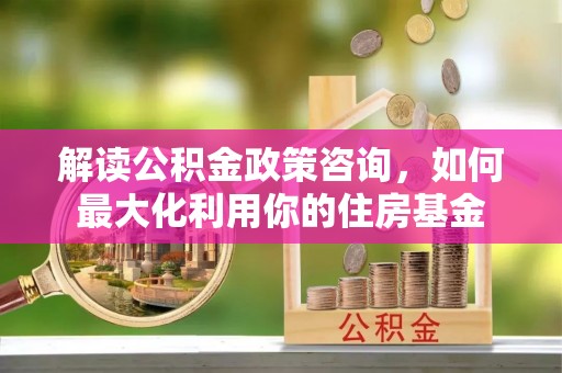 青阳解读公积金政策咨询，如何最大化利用你的住房基金
