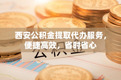 青阳西安公积金提取代办服务，便捷高效，省时省心