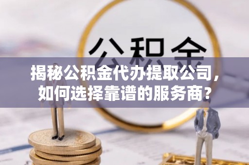 青阳揭秘公积金代办提取公司，如何选择靠谱的服务商？