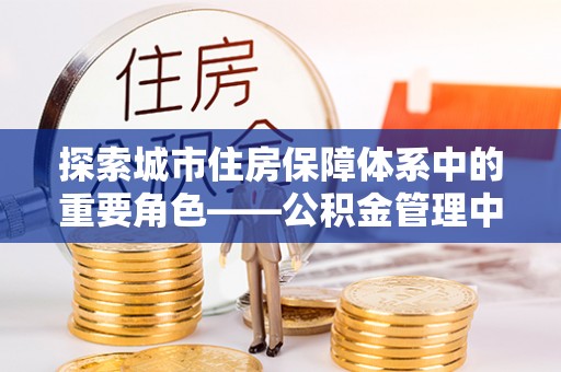 青阳探索城市住房保障体系中的重要角色——公积金管理中心