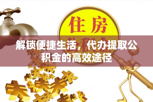 青阳解锁便捷生活，代办提取公积金的高效途径