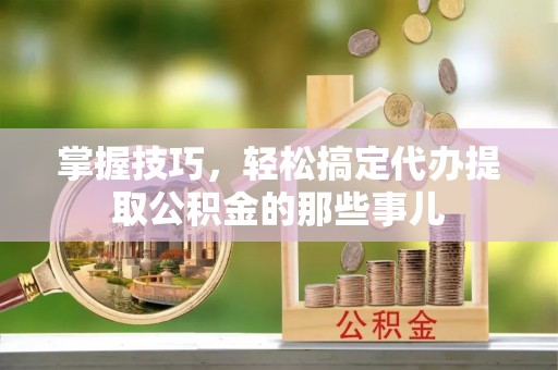 青阳掌握技巧，轻松搞定代办提取公积金的那些事儿