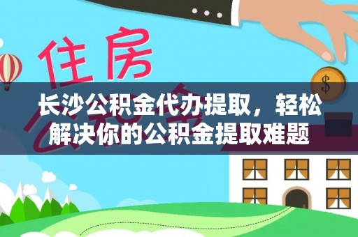 青阳长沙公积金代办提取，轻松解决你的公积金提取难题
