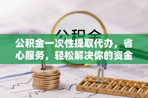 青阳公积金一次性提取代办，省心服务，轻松解决你的资金需求