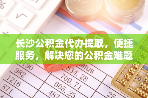青阳长沙公积金代办提取，便捷服务，解决您的公积金难题
