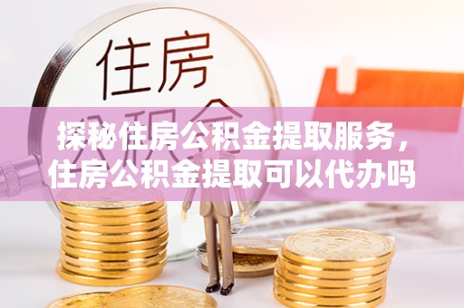 青阳探秘住房公积金提取服务，住房公积金提取可以代办吗的全方位解析