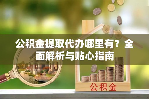 青阳公积金提取代办哪里有？全面解析与贴心指南